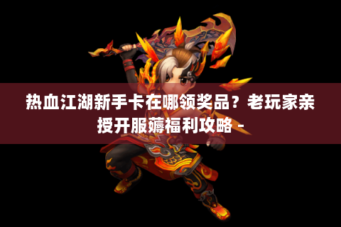 热血江湖新手卡在哪领奖品？老玩家亲授开服薅福利攻略 -