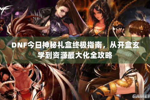 DNF今日神秘礼盒终极指南，从开盒玄学到资源最大化全攻略
