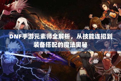 DNF手游元素师全解析，从技能连招到装备搭配的魔法奥秘