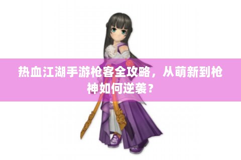 热血江湖手游枪客全攻略，从萌新到枪神如何逆袭？