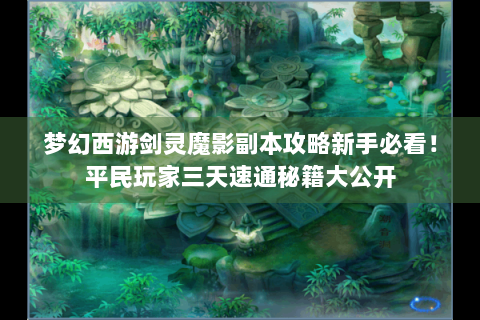 梦幻西游剑灵魔影副本攻略新手必看！平民玩家三天速通秘籍大公开