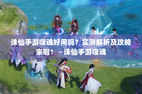 诛仙手游噬魂好用吗？实测解析及攻略来啦！ - 诛仙手游噬魂