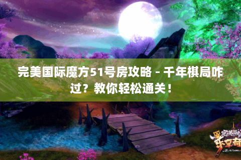 完美国际魔方51号房攻略 - 千年棋局咋过？教你轻松通关！