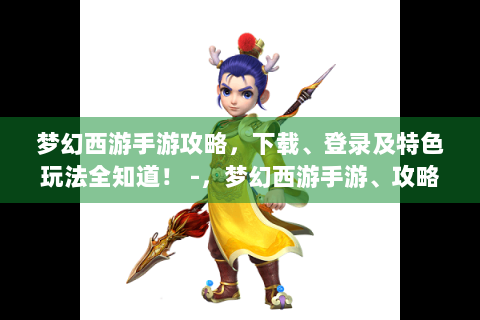 梦幻西游手游攻略，下载、登录及特色玩法全知道！ -，梦幻西游手游、攻略、下载、登录、特色玩法