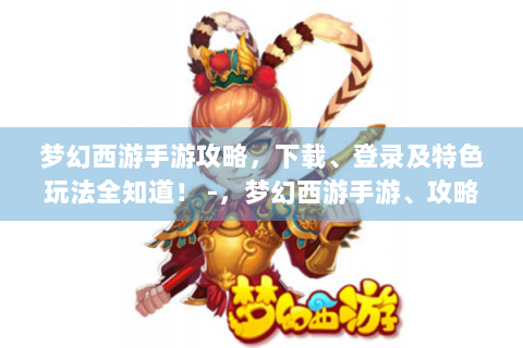 梦幻西游手游攻略，下载、登录及特色玩法全知道！ -，梦幻西游手游、攻略、下载、登录、特色玩法