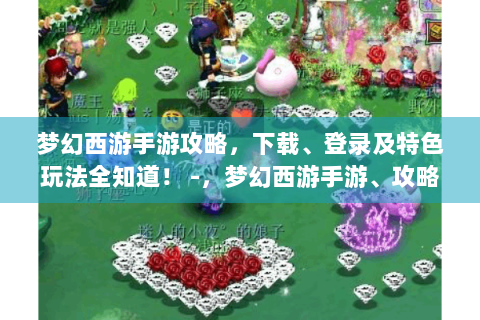 梦幻西游手游攻略，下载、登录及特色玩法全知道！ -，梦幻西游手游、攻略、下载、登录、特色玩法
