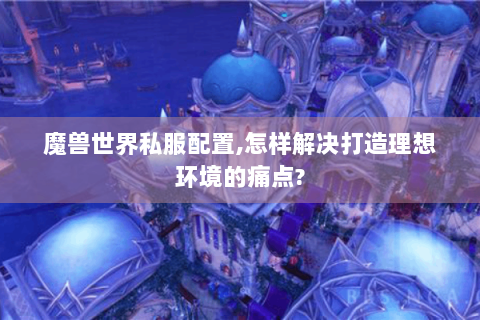 魔兽世界私服配置,怎样解决打造理想环境的痛点?