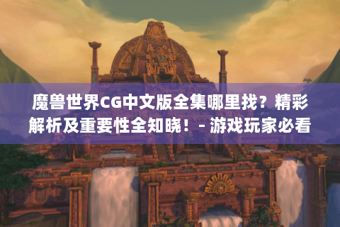 魔兽世界CG中文版全集哪里找？精彩解析及重要性全知晓！- 游戏玩家必看