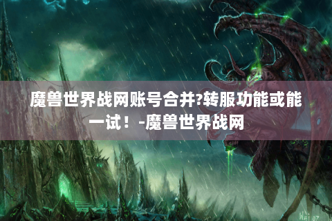 魔兽世界战网账号合并?转服功能或能一试！-魔兽世界战网