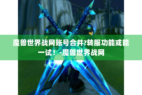 魔兽世界战网账号合并?转服功能或能一试！-魔兽世界战网