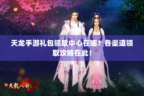 天龙手游礼包领取中心在哪？各渠道领取攻略在此！