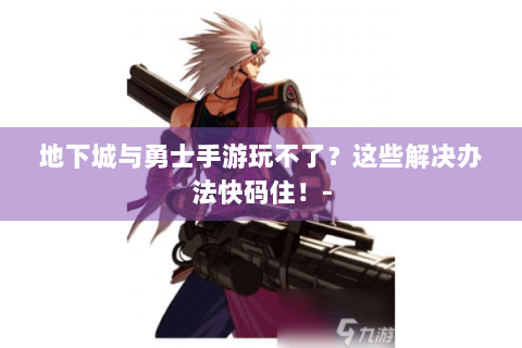地下城与勇士手游玩不了？这些解决办法快码住！-