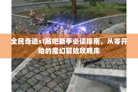 全民奇迹sf贴吧新手必读指南，从零开始的魔幻冒险攻略库