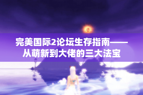完美国际2论坛生存指南——从萌新到大佬的三大法宝