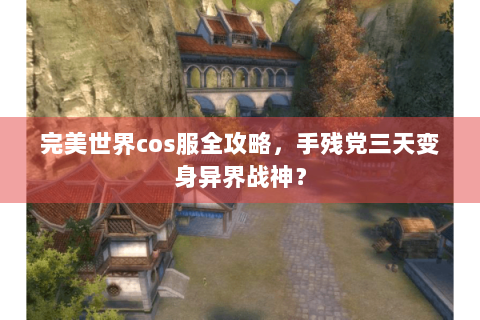 完美世界cos服全攻略，手残党三天变身异界战神？