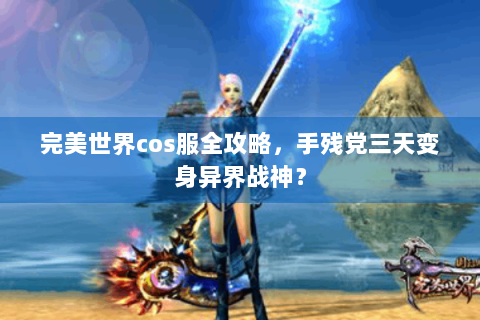 完美世界cos服全攻略，手残党三天变身异界战神？