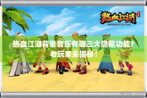 热血江湖背景音乐有哪三大隐藏功能？老玩家来揭秘！