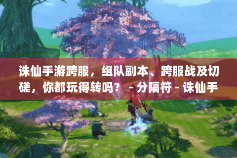 诛仙手游跨服，组队副本、跨服战及切磋，你都玩得转吗？ - 分隔符 - 诛仙手游跨服