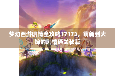 梦幻西游剧情全攻略17173，萌新到大婶的剧情通关秘籍