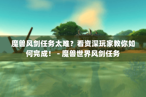 魔兽风剑任务太难？看资深玩家教你如何完成！ - 魔兽世界风剑任务