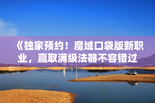 《独家预约！魔域口袋版新职业，赢取满级法器不容错过》