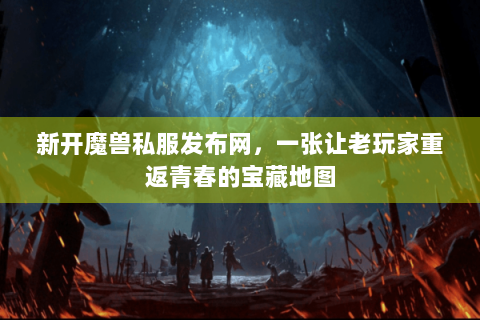 新开魔兽私服发布网，一张让老玩家重返青春的宝藏地图
