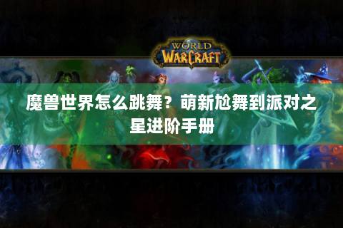 魔兽世界怎么跳舞？萌新尬舞到派对之星进阶手册