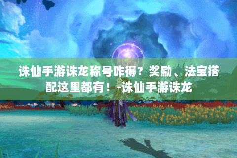 诛仙手游诛龙称号咋得？奖励、法宝搭配这里都有！-诛仙手游诛龙