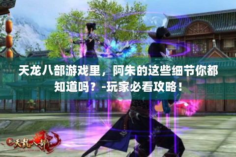 天龙八部游戏里，阿朱的这些细节你都知道吗？-玩家必看攻略！