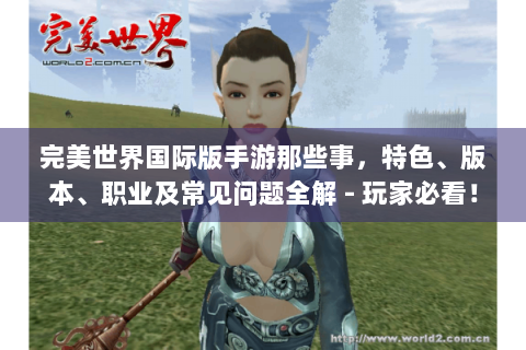完美世界国际版手游那些事，特色、版本、职业及常见问题全解 - 玩家必看！
