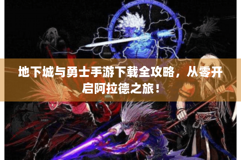 地下城与勇士手游下载全攻略，从零开启阿拉德之旅！