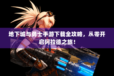 地下城与勇士手游下载全攻略，从零开启阿拉德之旅！