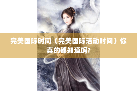 完美国际时间（完美国际活动时间）你真的都知道吗?