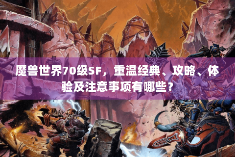 魔兽世界70级SF，重温经典、攻略、体验及注意事项有哪些？