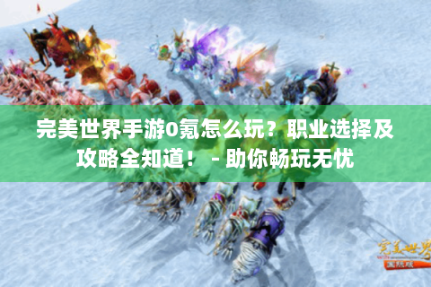 完美世界手游0氪怎么玩？职业选择及攻略全知道！ - 助你畅玩无忧