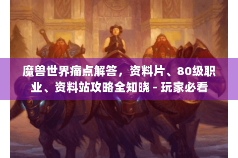 魔兽世界痛点解答，资料片、80级职业、资料站攻略全知晓 - 玩家必看