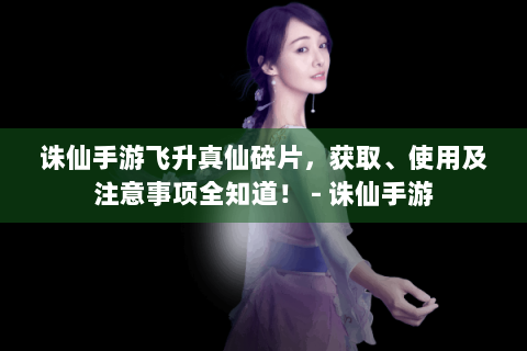 诛仙手游飞升真仙碎片，获取、使用及注意事项全知道！ - 诛仙手游