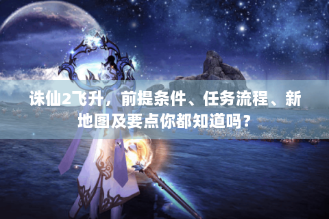 诛仙2飞升，前提条件、任务流程、新地图及要点你都知道吗？