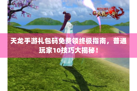 天龙手游礼包码免费领终极指南，普通玩家10技巧大揭秘！