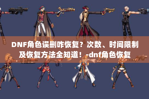 DNF角色误删咋恢复？次数、时间限制及恢复方法全知道！-dnf角色恢复