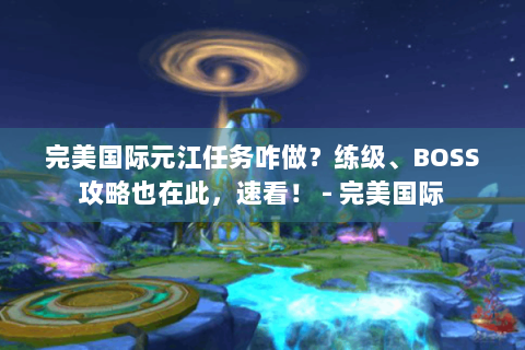 完美国际元江任务咋做？练级、BOSS攻略也在此，速看！ - 完美国际