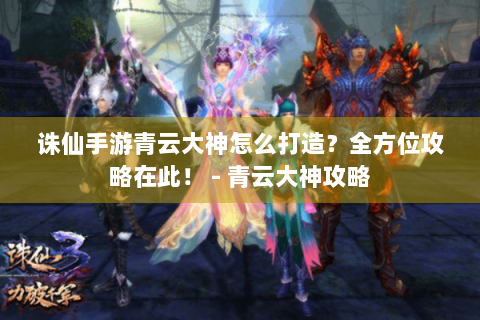 诛仙手游青云大神怎么打造？全方位攻略在此！ - 青云大神攻略