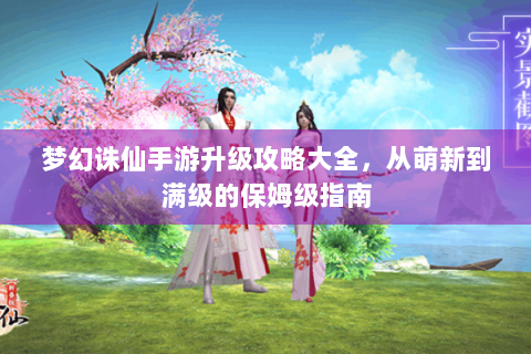 梦幻诛仙手游升级攻略大全，从萌新到满级的保姆级指南