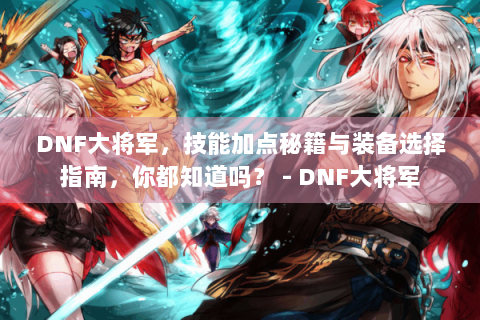 DNF大将军，技能加点秘籍与装备选择指南，你都知道吗？ - DNF大将军