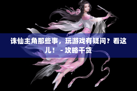 诛仙主角那些事，玩游戏有疑问？看这儿！ - 攻略干货