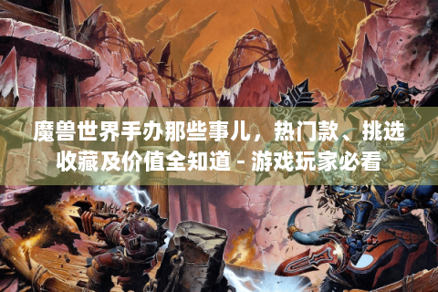 魔兽世界手办那些事儿，热门款、挑选收藏及价值全知道 - 游戏玩家必看