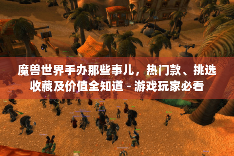 魔兽世界手办那些事儿，热门款、挑选收藏及价值全知道 - 游戏玩家必看