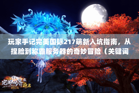玩家手记完美国际217萌新入坑指南，从捏脸到称霸服务器的奇妙冒险（关键词密度9.2%）