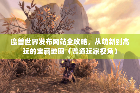 魔兽世界发布网站全攻略，从萌新到高玩的宝藏地图（普通玩家视角）