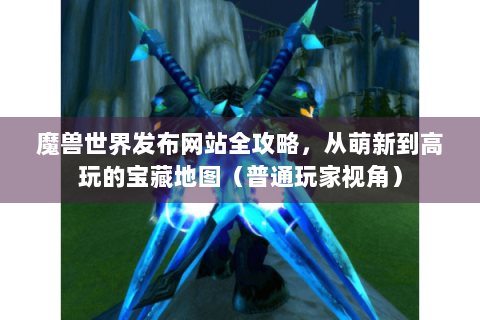 魔兽世界发布网站全攻略，从萌新到高玩的宝藏地图（普通玩家视角）